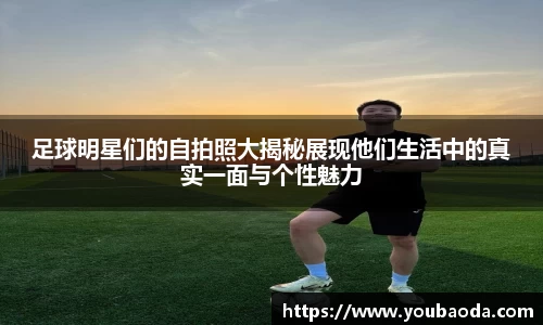 足球明星们的自拍照大揭秘展现他们生活中的真实一面与个性魅力